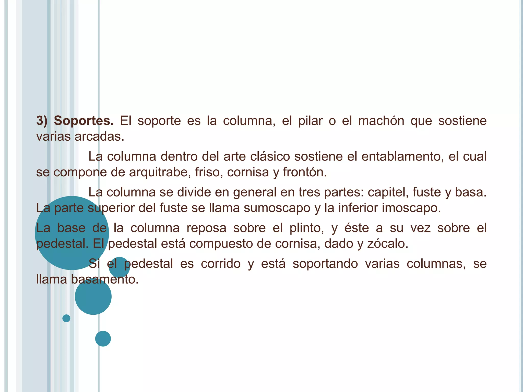 3) Soportes. El soporte es la columna, el pilar o el machón que sostiene
varias arcadas.
       La columna dentro del arte clásico sostiene el entablamento, el cual
se compone de arquitrabe, friso, cornisa y frontón.
         La columna se divide en general en tres partes: capitel, fuste y basa.
La parte superior del fuste se llama sumoscapo y la inferior imoscapo.
La base de la columna reposa sobre el plinto, y éste a su vez sobre el
pedestal. El pedestal está compuesto de cornisa, dado y zócalo.
        Si el pedestal es corrido y está soportando varias columnas, se
llama basamento.
 