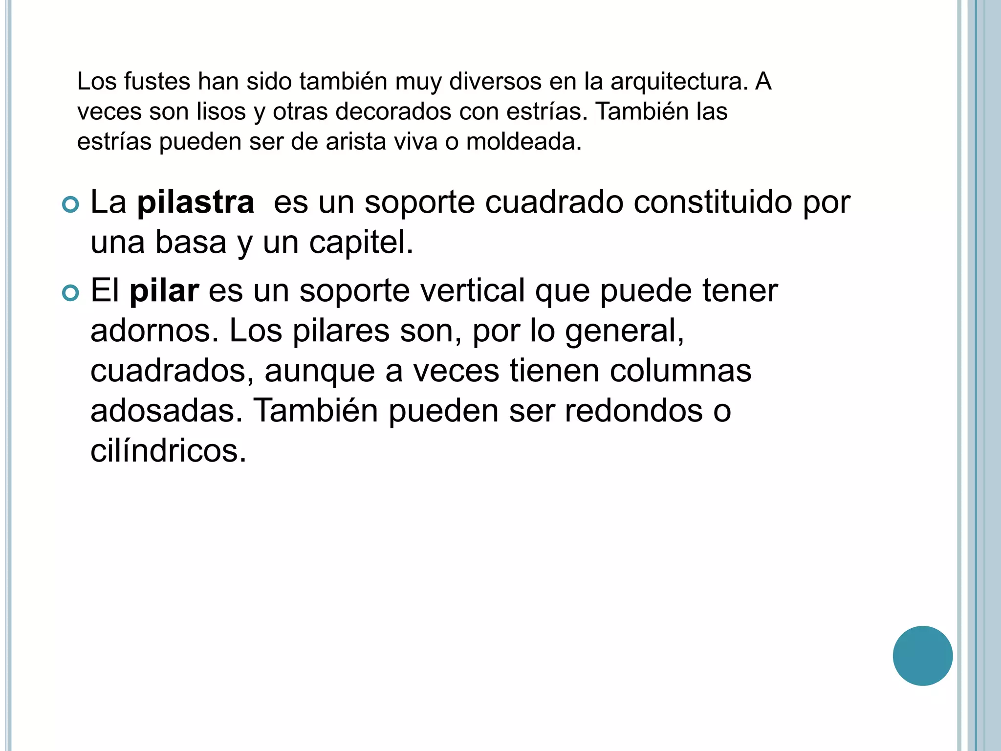 Los fustes han sido también muy diversos en la arquitectura. A
 veces son lisos y otras decorados con estrías. También las
 estrías pueden ser de arista viva o moldeada.

 La pilastra es un soporte cuadrado constituido por
  una basa y un capitel.
 El pilar es un soporte vertical que puede tener
  adornos. Los pilares son, por lo general,
  cuadrados, aunque a veces tienen columnas
  adosadas. También pueden ser redondos o
  cilíndricos.
 