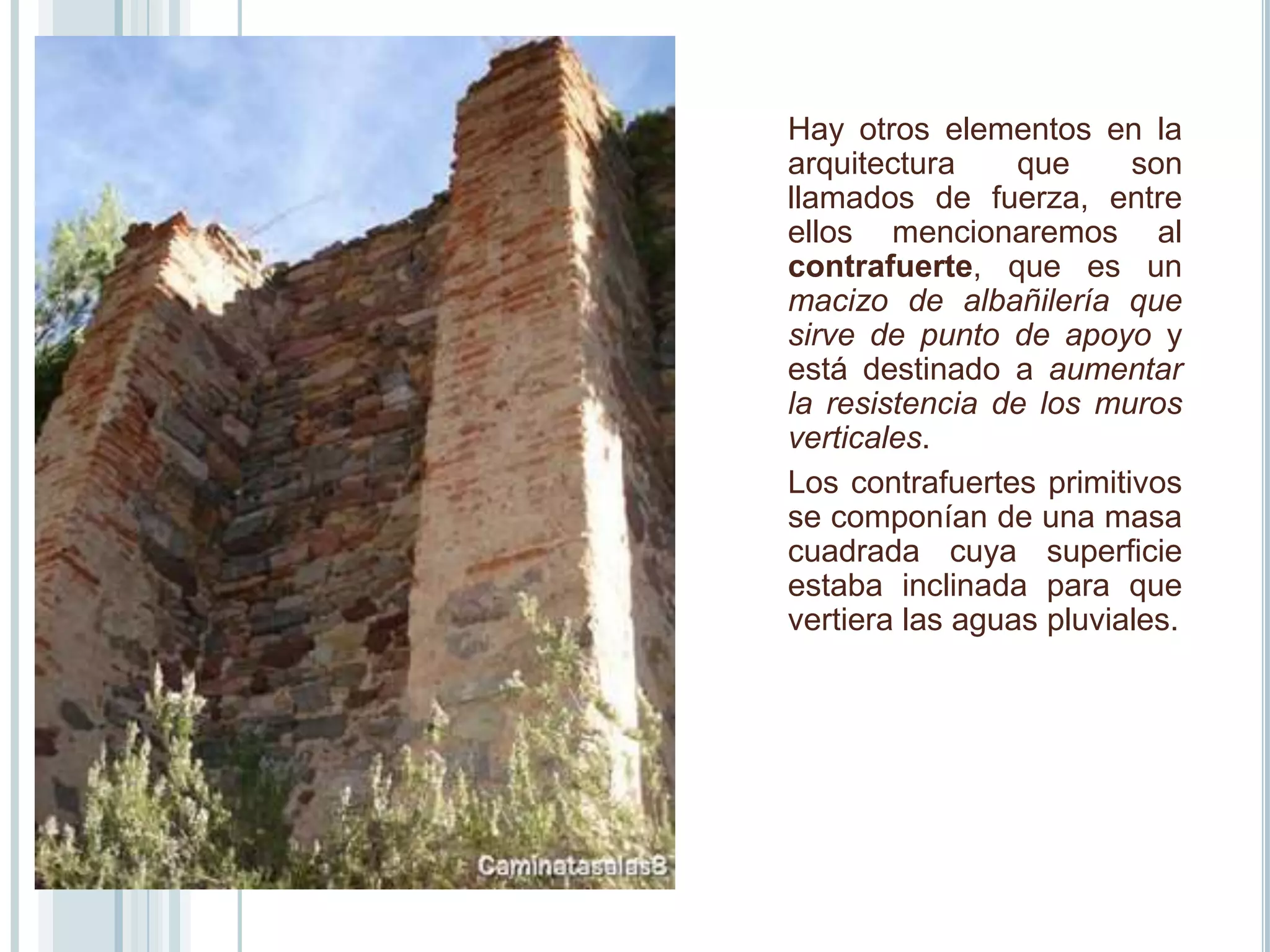 Hay otros elementos en la
arquitectura     que     son
llamados de fuerza, entre
ellos mencionaremos al
contrafuerte, que es un
macizo de albañilería que
sirve de punto de apoyo y
está destinado a aumentar
la resistencia de los muros
verticales.
Los contrafuertes primitivos
se componían de una masa
cuadrada cuya superficie
estaba inclinada para que
vertiera las aguas pluviales.
 