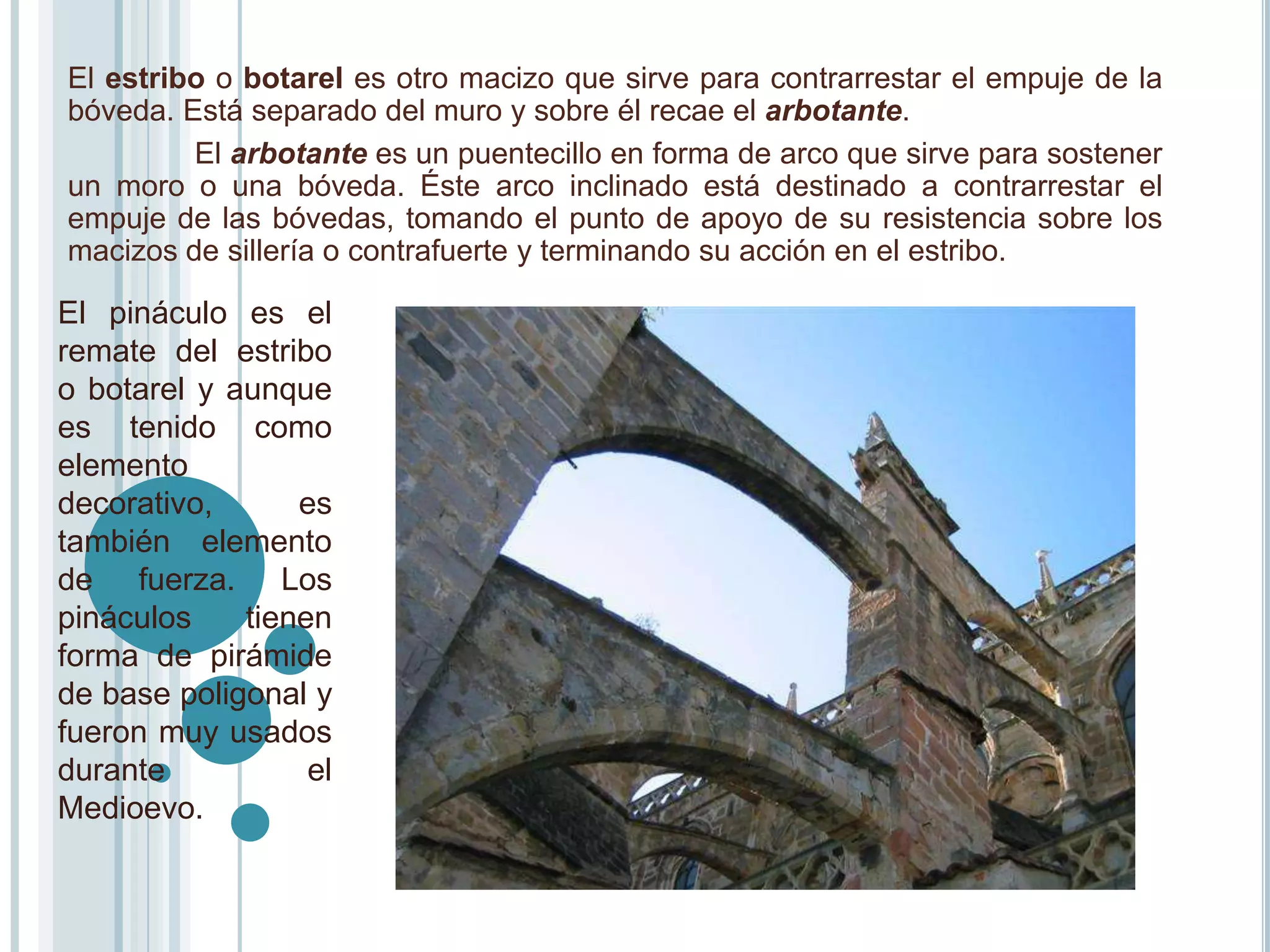 El estribo o botarel es otro macizo que sirve para contrarrestar el empuje de la
bóveda. Está separado del muro y sobre él recae el arbotante.
         El arbotante es un puentecillo en forma de arco que sirve para sostener
un moro o una bóveda. Éste arco inclinado está destinado a contrarrestar el
empuje de las bóvedas, tomando el punto de apoyo de su resistencia sobre los
macizos de sillería o contrafuerte y terminando su acción en el estribo.

El pináculo es el
remate del estribo
o botarel y aunque
es tenido como
elemento
decorativo,      es
también elemento
de fuerza. Los
pináculos    tienen
forma de pirámide
de base poligonal y
fueron muy usados
durante           el
Medioevo.
 