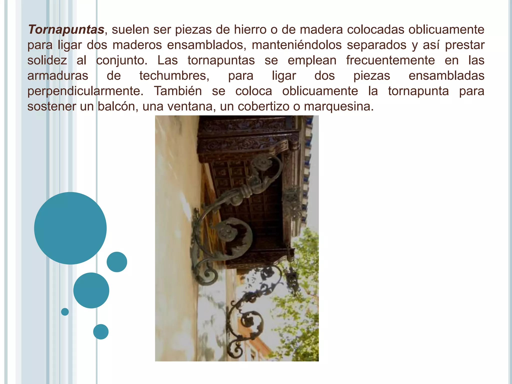 Tornapuntas, suelen ser piezas de hierro o de madera colocadas oblicuamente
para ligar dos maderos ensamblados, manteniéndolos separados y así prestar
solidez al conjunto. Las tornapuntas se emplean frecuentemente en las
armaduras de techumbres, para ligar dos piezas ensambladas
perpendicularmente. También se coloca oblicuamente la tornapunta para
sostener un balcón, una ventana, un cobertizo o marquesina.
 