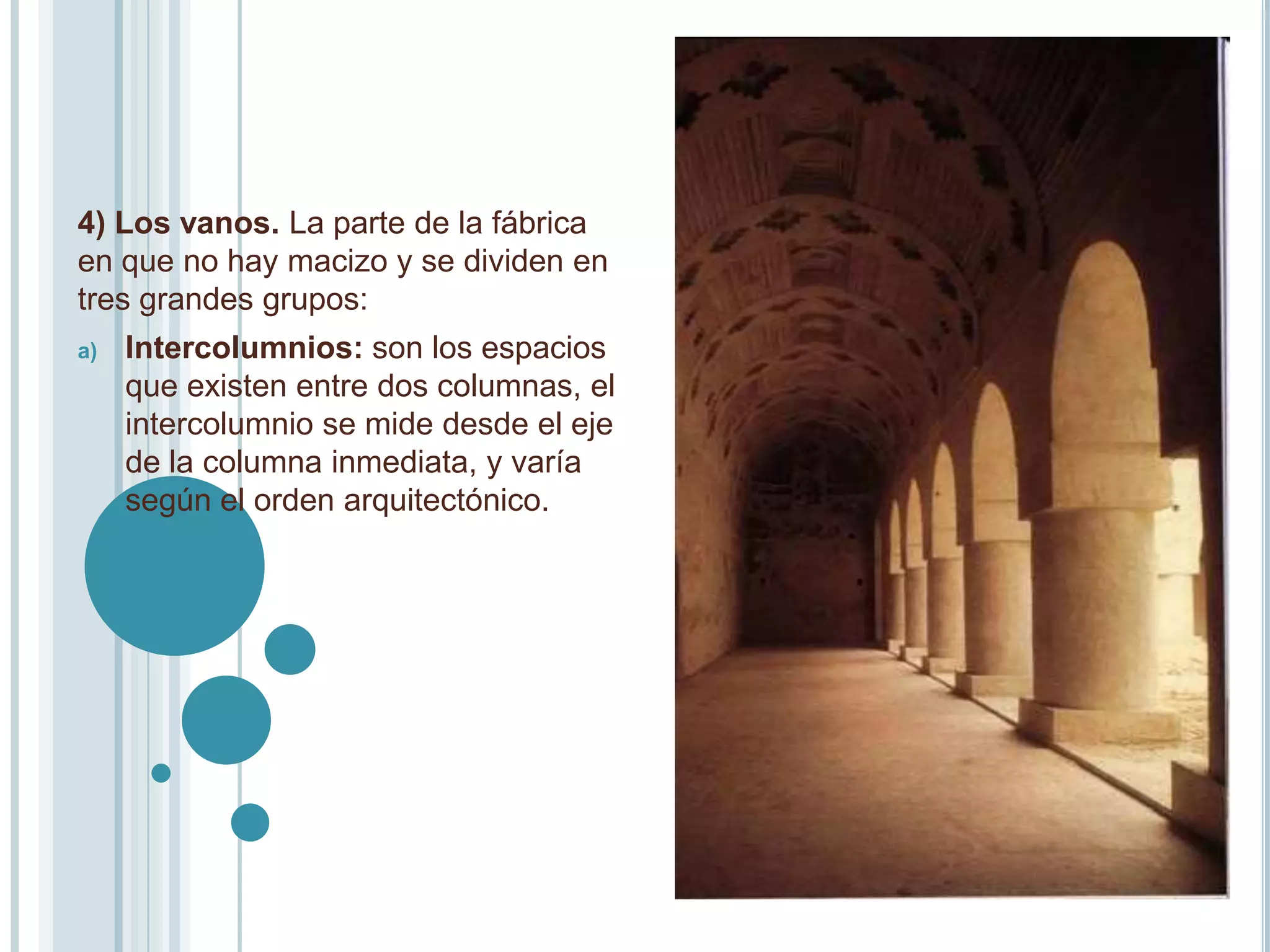 4) Los vanos. La parte de la fábrica
en que no hay macizo y se dividen en
tres grandes grupos:
a)   Intercolumnios: son los espacios
     que existen entre dos columnas, el
     intercolumnio se mide desde el eje
     de la columna inmediata, y varía
     según el orden arquitectónico.
 