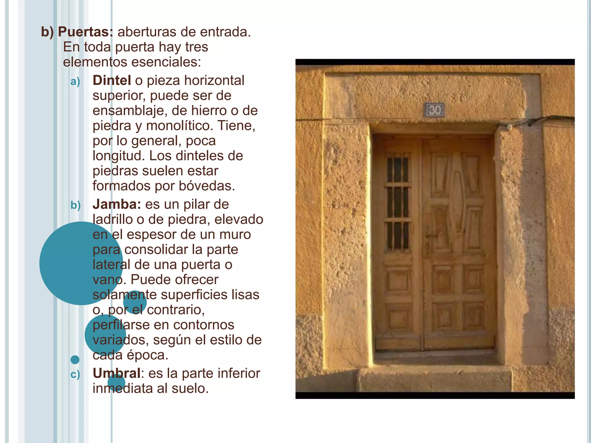 b) Puertas: aberturas de entrada.
    En toda puerta hay tres
    elementos esenciales:
     a) Dintel o pieza horizontal
         superior, puede ser de
         ensamblaje, de hierro o de
         piedra y monolítico. Tiene,
         por lo general, poca
         longitud. Los dinteles de
         piedras suelen estar
         formados por bóvedas.
     b) Jamba: es un pilar de
         ladrillo o de piedra, elevado
         en el espesor de un muro
         para consolidar la parte
         lateral de una puerta o
         vano. Puede ofrecer
         solamente superficies lisas
         o, por el contrario,
         perfilarse en contornos
         variados, según el estilo de
         cada época.
     c) Umbral: es la parte inferior
         inmediata al suelo.
 