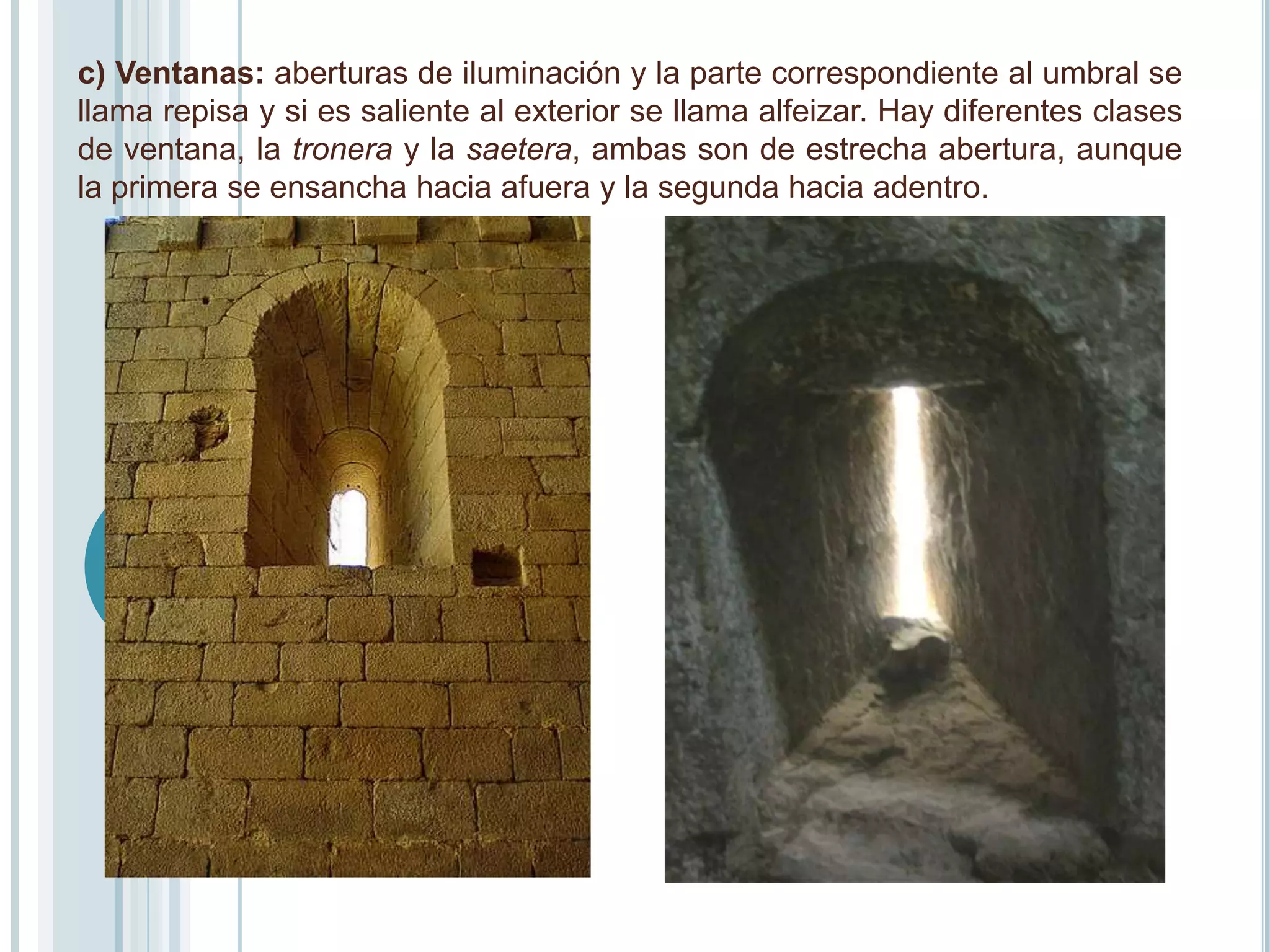 c) Ventanas: aberturas de iluminación y la parte correspondiente al umbral se
llama repisa y si es saliente al exterior se llama alfeizar. Hay diferentes clases
de ventana, la tronera y la saetera, ambas son de estrecha abertura, aunque
la primera se ensancha hacia afuera y la segunda hacia adentro.
 
