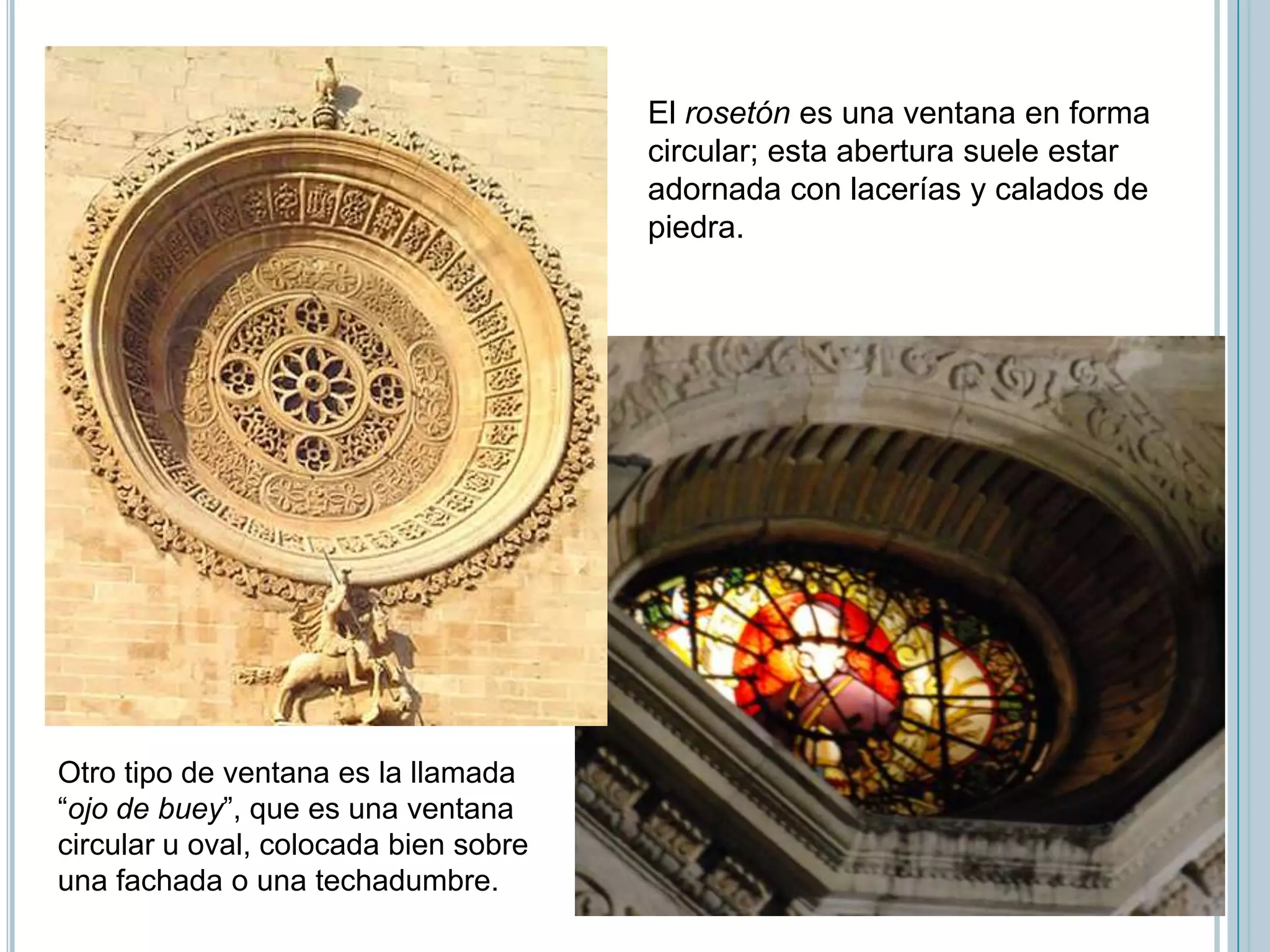 El rosetón es una ventana en forma
                                       circular; esta abertura suele estar
                                       adornada con lacerías y calados de
                                       piedra.




Otro tipo de ventana es la llamada
“ojo de buey”, que es una ventana
circular u oval, colocada bien sobre
una fachada o una techadumbre.
 