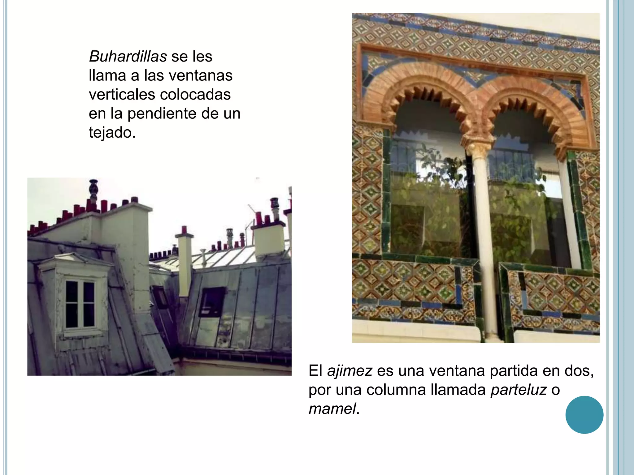 Buhardillas se les
llama a las ventanas
verticales colocadas
en la pendiente de un
tejado.




                        El ajimez es una ventana partida en dos,
                        por una columna llamada parteluz o
                        mamel.
 