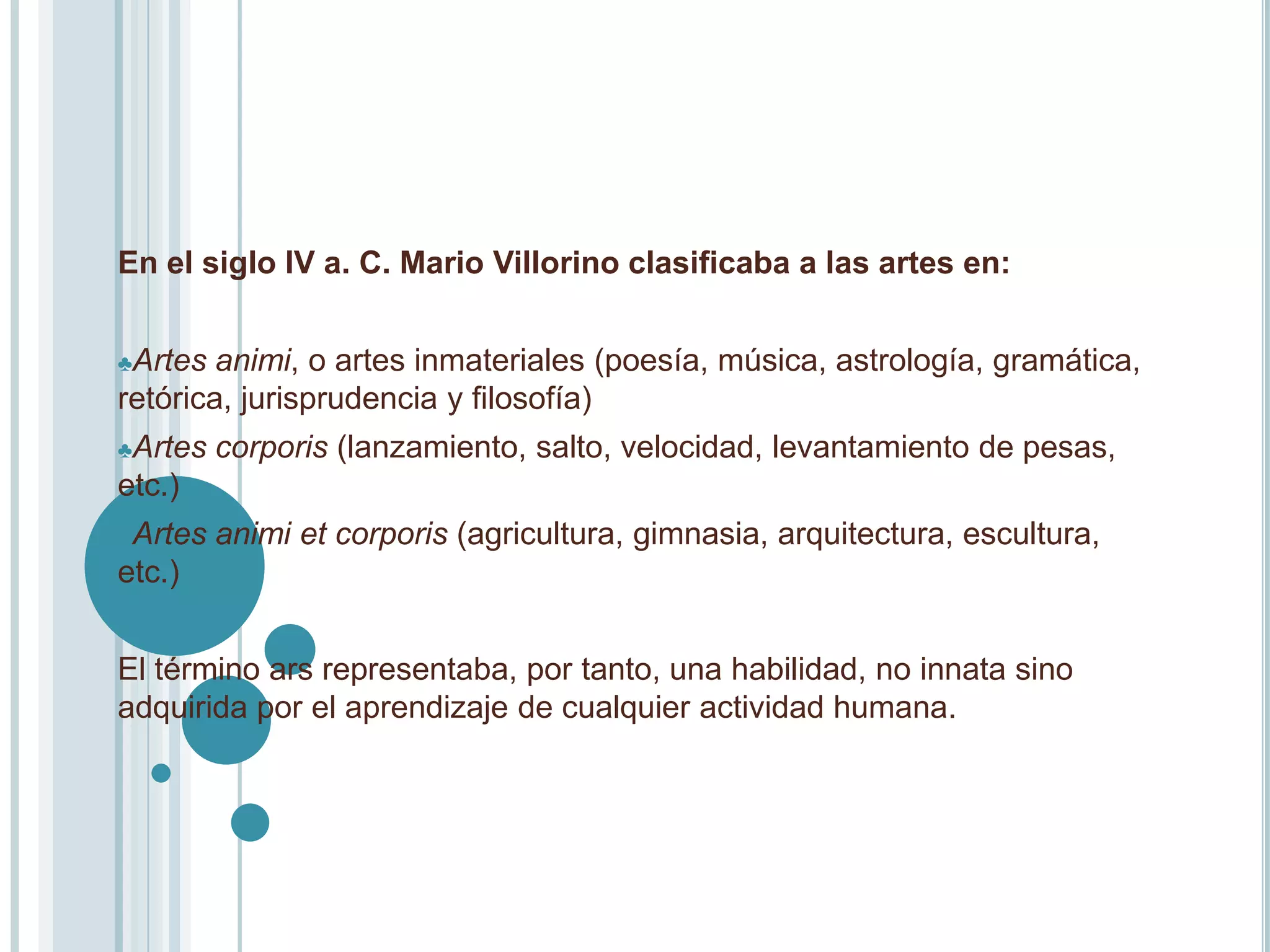 En el siglo IV a. C. Mario Villorino clasificaba a las artes en:


♣Artes  animi, o artes inmateriales (poesía, música, astrología, gramática,
retórica, jurisprudencia y filosofía)
♣Artes   corporis (lanzamiento, salto, velocidad, levantamiento de pesas,
etc.)
♣Artes   animi et corporis (agricultura, gimnasia, arquitectura, escultura,
etc.)


El término ars representaba, por tanto, una habilidad, no innata sino
adquirida por el aprendizaje de cualquier actividad humana.
 
