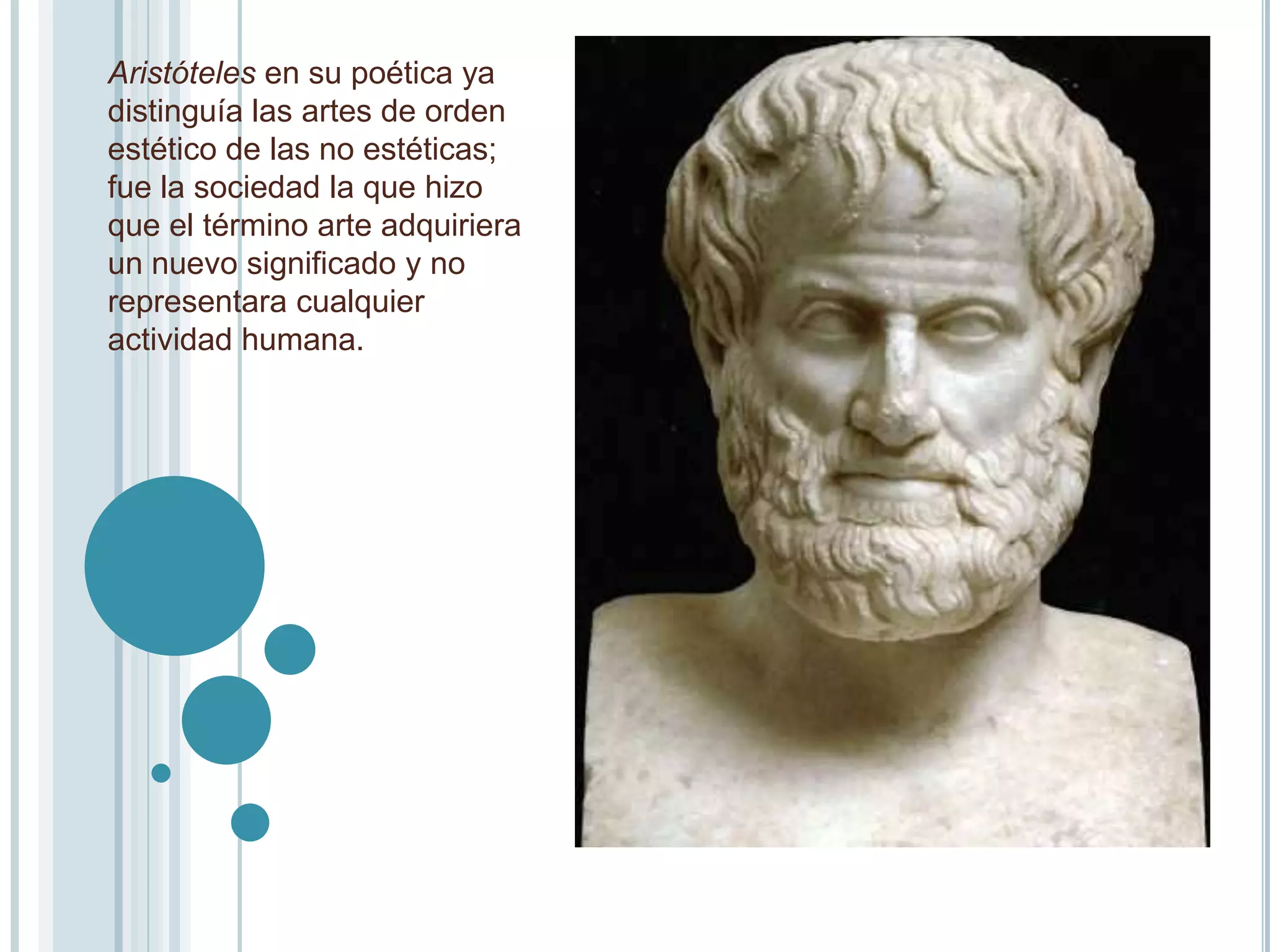 Aristóteles en su poética ya
distinguía las artes de orden
estético de las no estéticas;
fue la sociedad la que hizo
que el término arte adquiriera
un nuevo significado y no
representara cualquier
actividad humana.
 