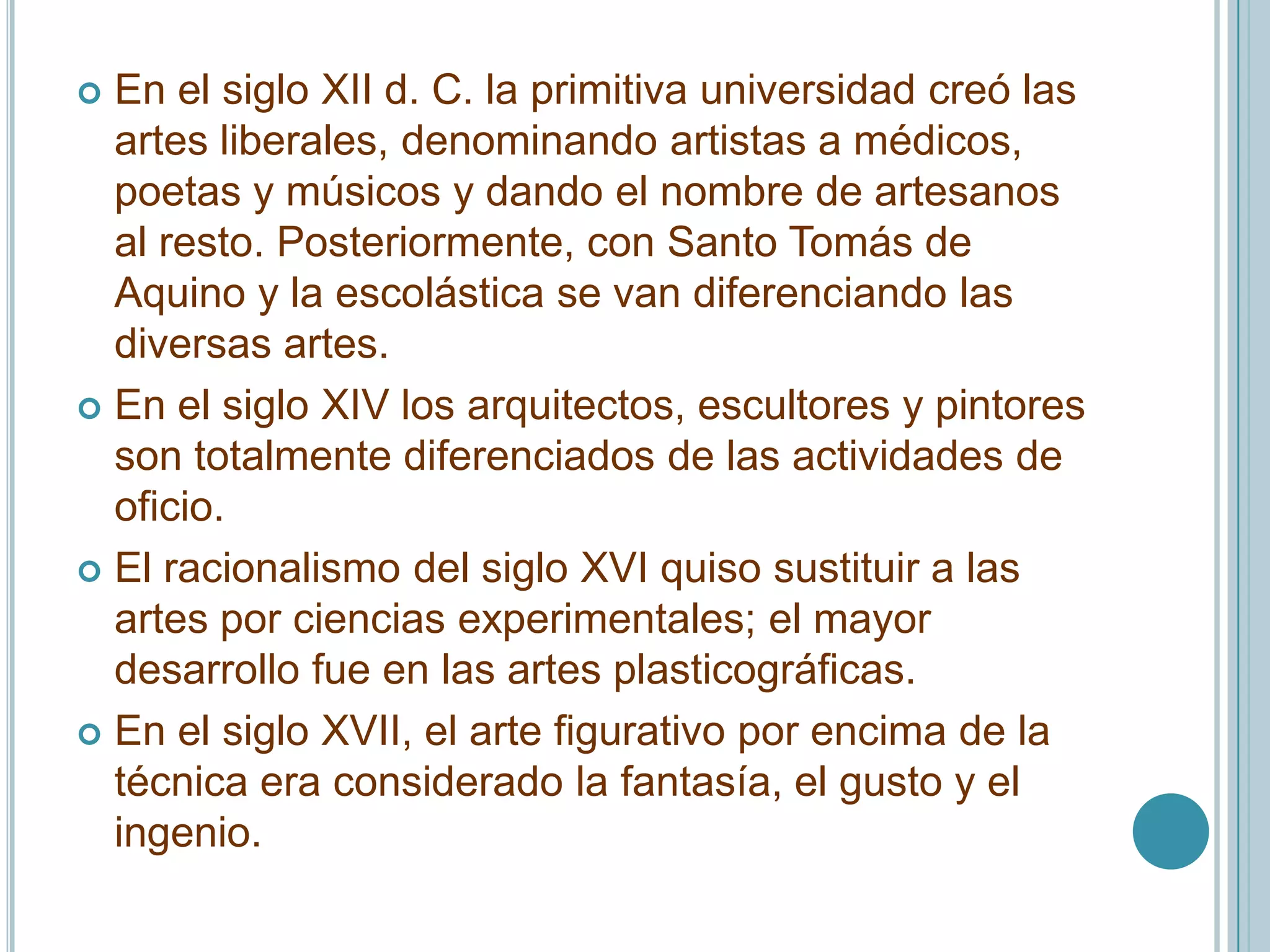  En el siglo XII d. C. la primitiva universidad creó las
  artes liberales, denominando artistas a médicos,
  poetas y músicos y dando el nombre de artesanos
  al resto. Posteriormente, con Santo Tomás de
  Aquino y la escolástica se van diferenciando las
  diversas artes.
 En el siglo XIV los arquitectos, escultores y pintores
  son totalmente diferenciados de las actividades de
  oficio.
 El racionalismo del siglo XVI quiso sustituir a las
  artes por ciencias experimentales; el mayor
  desarrollo fue en las artes plasticográficas.
 En el siglo XVII, el arte figurativo por encima de la
  técnica era considerado la fantasía, el gusto y el
  ingenio.
 