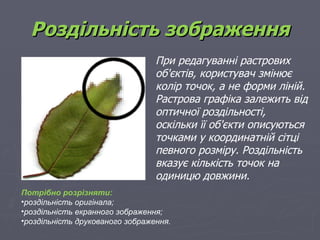 Роздільність зображення
                                 При редагуванні растрових
                                 об'єктів, користувач змінює
                                 колір точок, а не форми ліній.
                                 Растрова графіка залежить від
                                 оптичної роздільності,
                                 оскільки її об'єкти описуються
                                 точками у координатній сітці
                                 певного розміру. Роздільність
                                 вказує кількість точок на
                                 одиницю довжини.
Потрібно розрізняти:
•роздільність оригінала;
•роздільність екранного зображення;
•роздільність друкованого зображення.
 