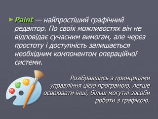 ► Paint— найпростіший графічний
 редактор. По своїх можливостях він не
 відповідає сучасним вимогам, але через
 простоту і доступність залишається
 необхідним компонентом операційної
 системи.

                  Розібравшись з принципами
            управління цією програмою, легше
          освоювати інші, більш могутні засоби
                            роботи з графікою.
 