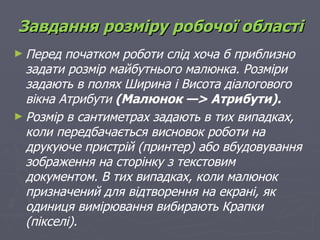 Завдання розміру робочої області
► Перед  початком роботи слід хоча б приблизно
  задати розмір майбутнього малюнка. Розміри
  задають в полях Ширина і Висота діалогового
  вікна Атрибути (Малюнок —> Атрибути).
► Розмір в сантиметрах задають в тих випадках,
  коли передбачається висновок роботи на
  друкуюче пристрій (принтер) або вбудовування
  зображення на сторінку з текстовим
  документом. В тих випадках, коли малюнок
  призначений для відтворення на екрані, як
  одиниця вимірювання вибирають Крапки
  (пікселі).
 