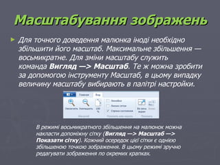 Масштабування зображень
►   Для точного доведення малюнка іноді необхідно
    збільшити його масштаб. Максимальне збільшення —
    восьмикратне. Для зміни масштабу служить
    команда Вигляд —> Масштаб. Те ж можна зробити
    за допомогою інструменту Масштаб, в цьому випадку
    величину масштабу вибирають в палітрі настройки.




        В режимі восьмикратного збільшення на малюнок можна
        накласти допоміжну сітку (Вигляд —> Масштаб —>
        Показати сітку). Кожний осередок цієї сітки є однією
        збільшеною точкою зображення. В цьому режимі зручно
        редагувати зображення по окремих крапках.
 