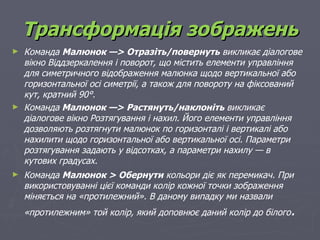 Трансформація зображень
►   Команда Малюнок —> Отразіть/повернуть викликає діалогове
    вікно Віддзеркалення і поворот, що містить елементи управління
    для симетричного відображення малюнка щодо вертикальної або
    горизонтальної осі симетрії, а також для повороту на фіксований
    кут, кратний 90°.
►   Команда Малюнок —> Растянуть/наклоніть викликає
    діалогове вікно Розтягування і нахил. Його елементи управління
    дозволяють розтягнути малюнок по горизонталі і вертикалі або
    нахилити щодо горизонтальної або вертикальної осі. Параметри
    розтягування задають у відсотках, а параметри нахилу — в
    кутових градусах.
►   Команда Малюнок > Обернути кольори діє як перемикач. При
    використовуванні цієї команди колір кожної точки зображення
    міняється на «протилежний». В даному випадку ми назвали
    «протилежним» той колір, який доповнює даний колір до білого   .
 