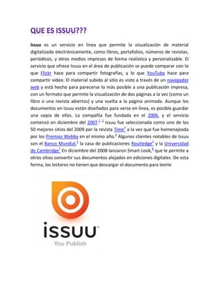 Issuu es un servicio en línea que permite la visualización de material
digitalizado electrónicamente, como libros, portafolios, números de revistas,
periódicos, y otros medios impresos de forma realística y personalizable. El
servicio que ofrece Issuu en el área de publicación se puede comparar con lo
que Flickr hace para compartir fotografías, y lo que YouTube hace para
compartir video. El material subido al sitio es visto a través de un navegador
web y está hecho para parecerse lo más posible a una publicación impresa,
con un formato que permite la visualización de dos páginas a la vez (como un
libro o una revista abiertos) y una vuelta a la página animada. Aunque los
documentos en Issuu están diseñados para verse en línea, es posible guardar
una copia de ellos. La compañía fue fundada en el 2006, y el servicio
comenzó en diciembre del 2007.1 2 Issuu fue seleccionada como uno de los
50 mejores sitios del 2009 por la revista Time3 a la vez que fue homenajeada
por los Premios Webby en el mismo año.4 Algunos clientes notables de Issuu
son el Banco Mundial,5 la casa de publicaciones Routledge6 y la Universidad
de Cambridge7 En diciembre del 2008 lanzaron Smart Look,8 que le permite a
otros sitios convertir sus documentos alojados en ediciones digitales. De esta
forma, los lectores no tienen que descargar el documento para leerlo
 