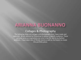 Arianna Buonanno Collages & Photography The following slides are collages and photographs that I have made and captured.  All are altered by Photoshop to please a specific audience. These pictures serve as inspirations not only in my life, but in my fashion aesthetic. I have taken bits of Rhode Island as well as my travels to create this portfolio piece.  