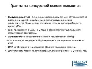 Гранты на конкурсной основе выдаются:
• Выпускникам вузов ( т.е. лицам, закончившим вуз или обучающимся на
последнем курсе) – на обучение в магистратуре одного из
университетов США с целью получения степени магистра (Master’s,
кроме MBA);
• срок пребывания в США – 1-2 года, в зависимости от длительности
магистерской программы.
• Аспирантам – на проведение научных исследований и сбор
материалов для кандидатской диссертации в университете или архиве
США
• ИЛИ на обучение в университете США без получения степени.
• Длительность любой из двух программ для аспирантов – 1 учебный год.
 