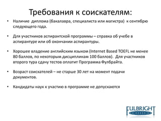 Требования к соискателям:
• Наличие диплома (бакалавра, специалиста или магистра) к сентябрю
следующего года.
• Для участников аспирантской программы – справка об учебе в
аспирантуре или об окончании аспирантуры.
• Хорошее владение английским языком (Internet Based TOEFL не менее
80 баллов, по некоторым дисциплинам 100 баллов). Для участников
второго тура сдачу тестов оплатит Программа Фулбрайта.
• Возраст соискателей – не старше 30 лет на момент подачи
документов.
• Кандидаты наук к участию в программе не допускаются
 