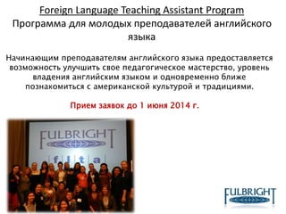 Foreign Language Teaching Assistant Program
Программа для молодых преподавателей английского
языка
Начинающим преподавателям английского языка предоставляется
возможность улучшить свое педагогическое мастерство, уровень
владения английским языком и одновременно ближе
познакомиться с американской культурой и традициями.
Прием заявок до 1 июня 2014 г.
 