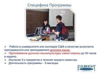 Специфика Программы
 Работа в университете или колледже США в качестве ассистента
преподавателя или преподавателя русского языка.
 Преподавание русского языка/культуры своей страны до 20 часов
в неделю.
 Изучение 2-х предметов в течение каждого семестра.
 Длительность программы - 9 месяцев.
 