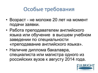 Особые требования
• Возраст - не моложе 20 лет на момент
подачи заявки.
• Работа преподавателем английского
языка или обучение в высшем учебном
заведении по специальности
«преподавание английского языка».
• Наличие диплома бакалавра,
специалиста или магистра одного из
российских вузов к августу 2014 года.
 