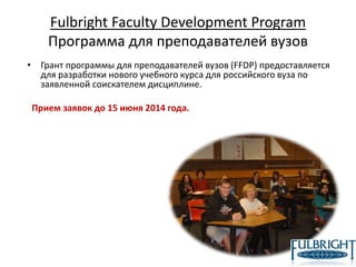 Fulbright Faculty Development Program
Программа для преподавателей вузов
• Грант программы для преподавателей вузов (FFDP) предоставляется
для разработки нового учебного курса для российского вуза по
заявленной соискателем дисциплине.
Прием заявок до 15 июня 2014 года.
 