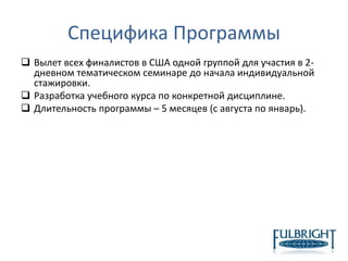 Специфика Программы
 Вылет всех финалистов в США одной группой для участия в 2-
дневном тематическом семинаре до начала индивидуальной
стажировки.
 Разработка учебного курса по конкретной дисциплине.
 Длительность программы – 5 месяцев (с августа по январь).
 