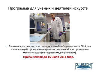 Программа для ученых и деятелей искусств
• Гранты предоставляются на поездку в какой-либо университет США для
чтения лекций, проведения научных исследований или проведения
мастер-классов (по творческим дисциплинам).
Прием заявок до 15 июля 2014 года.
 