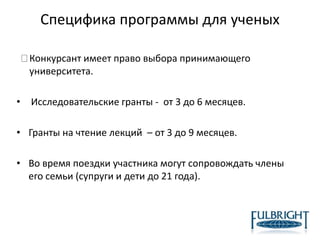 Специфика программы для ученых
Конкурсант имеет право выбора принимающего
университета.
• Исследовательские гранты - от 3 до 6 месяцев.
• Гранты на чтение лекций – от 3 до 9 месяцев.
• Во время поездки участника могут сопровождать члены
его семьи (супруги и дети до 21 года).
 