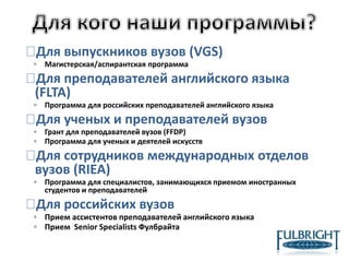 Для выпускников вузов (VGS)
◦ Магистерская/аспирантская программа
Для преподавателей английского языка
(FLTA)
◦ Программа для российских преподавателей английского языка
Для ученых и преподавателей вузов
◦ Грант для преподавателей вузов (FFDP)
◦ Программа для ученых и деятелей искусств
Для сотрудников международных отделов
вузов (RIEA)
◦ Программа для специалистов, занимающихся приемом иностранных
студентов и преподавателей
Для российских вузов
◦ Прием ассистентов преподавателей английского языка
◦ Прием Senior Specialists Фулбрайта
 
