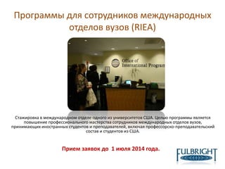Программы для сотрудников международных
отделов вузов (RIEA)
Стажировка в международном отделе одного из университетов США. Целью программы является
повышение профессионального мастерства сотрудников международных отделов вузов,
принимающих иностранных студентов и преподавателей, включая профессорско-преподавательский
состав и студентов из США.
Прием заявок до 1 июля 2014 года.
 
