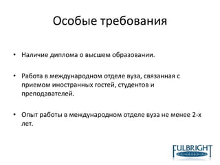 Особые требования
• Наличие диплома о высшем образовании.
• Работа в международном отделе вуза, связанная с
приемом иностранных гостей, студентов и
преподавателей.
• Опыт работы в международном отделе вуза не менее 2-х
лет.
 