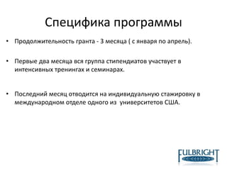 Специфика программы
• Продолжительность гранта - 3 месяца ( с января по апрель).
• Первые два месяца вся группа стипендиатов участвует в
интенсивных тренингах и семинарах.
• Последний месяц отводится на индивидуальную стажировку в
международном отделе одного из университетов США.
 