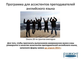 Программа для ассистентов преподавателей
английского языка
Около 20-ти грантов ежегодно
Для того, чтобы пригласить выпускников американских вузов в ваш
университет в качестве ассистентов преподавателей английского языка,
заполните форму заявки до апреля 2014 г.
 