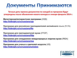 Точные даты приема документов по каждой из программ будут
утверждены после объявления нового конкурса в январе-феврале 2014 г.
Магистерская/аспирантская программа (VGS)
http://fulbright.ru/ru/russians/vgs
Программа для российских преподавателей английского языка (FLTA)
http://fulbright.ru/ru/russians/flta
Программа для преподавателей вузов (FFDP)
http://fulbright.ru/ru/russians/ffdp
Программа для сотрудников международных отделов вузов (RIEA)
http://fulbright.ru/ru/russians/riea
Программа для ученых и деятелей искусств (VS)
http://fulbright.ru/ru/russians/scholars
 