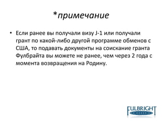 *примечание
• Если ранее вы получали визу J-1 или получали
грант по какой-либо другой программе обменов с
США, то подавать документы на соискание гранта
Фулбрайта вы можете не ранее, чем через 2 года с
момента возвращения на Родину.
 