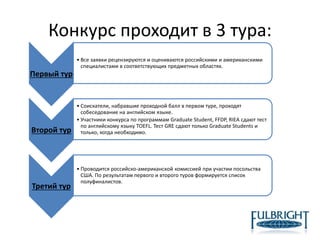Конкурс проходит в 3 тура:
Первый тур
• Все заявки рецензируются и оцениваются российскими и американскими
специалистами в соответствующих предметных областях.
Второй тур
• Соискатели, набравшие проходной балл в первом туре, проходят
собеседование на английском языке.
• Участники конкурса по программам Graduate Student, FFDP, RIEA сдают тест
по английскому языку TOEFL. Тест GRE сдают только Graduate Students и
только, когда необходимо.
Третий тур
• Проводится российско-американской комиссией при участии посольства
США. По результатам первого и второго туров формируется список
полуфиналистов.
 
