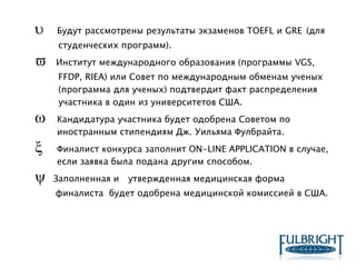  Будут рассмотрены результаты экзаменов TOEFL и GRE (для
студенческих программ).
 Институт международного образования (программы VGS,
FFDP, RIEA) или Совет по международным обменам ученых
(программа для ученых) подтвердит факт распределения
участника в один из университетов США.
 Кандидатура участника будет одобрена Советом по
иностранным стипендиям Дж. Уильяма Фулбрайта.
 Финалист конкурса заполнит ON-LINE APPLICATION в случае,
если заявка была подана другим способом.
 Заполненная и утвержденная медицинская форма
финалиста будет одобрена медицинской комиссией в США.
 