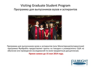 Visiting Graduate Student Program
Программа для выпускников вузов и аспирантов
Программа для выпускников вузов и аспирантов (или Магистерская/аспирантская)
программа Фулбрайта предоставляет гранты на поездки в университеты США на
обучение или проведение исследований по всем предметным дисциплинам.
Прием заявок до 15 мая 2014 года.
 