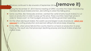  Oil prices continued to slip onwards of September 2014.(remove it)
 During the November 27, 2014 Vienna meeting of OPEC countries the major oil producing
members like Saudi Arabia and Iran, did nothing to arrest the falling price.
 Some countries, like Venezuela and Iran, wanted the cartel (mainly Saudi Arabia) to cut
back on production in order to prop up the price. These countries need high prices in
order to "break even" on their budgets and pay for all the government spending.
 On the other side Saudi Arabia, the world's second-largest crude oil producer, which was
opposed to cutting production and seemed willing to let prices keep dropping.
 In the 1980s, when prices fell and the country tried to cut back on production to prop
them up. The result was that prices kept declining anyway and Saudi Arabia simply lost
market share.
 