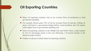 Oil Exporting Countries
 Many oil exporting countries rely on tax revenue from oil production to fund
government spending.
 For example, Russia gains 70% of all tax revenues from oil and gas. Falling oil
prices will lead to a government budget deficit, social problems and will require
either higher taxes or government spending cuts.
 Some oil-exporting countries in the Middle East and North Africa, could contract
by 0.8–2.5 percentage points in the year following a 10 percent decline in the
annual average oil price.
 Further we discuss in detail about oil exporting countries.
 