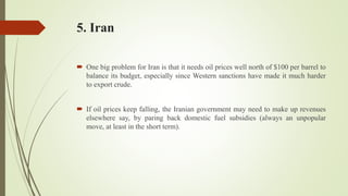 5. Iran
 One big problem for Iran is that it needs oil prices well north of $100 per barrel to
balance its budget, especially since Western sanctions have made it much harder
to export crude.
 If oil prices keep falling, the Iranian government may need to make up revenues
elsewhere say, by paring back domestic fuel subsidies (always an unpopular
move, at least in the short term).
 