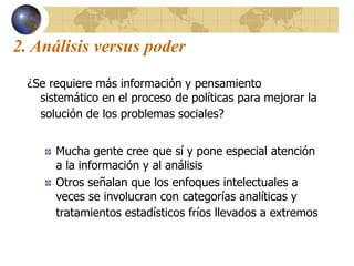 2. Análisis versus poder
¿Se requiere más información y pensamiento
sistemático en el proceso de políticas para mejorar la
solución de los problemas sociales?
Mucha gente cree que sí y pone especial atención
a la información y al análisis
Otros señalan que los enfoques intelectuales a
veces se involucran con categorías analíticas y
tratamientos estadísticos fríos llevados a extremos
 