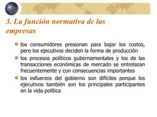 3. La función normativa de las
empresas
los consumidores presionan para bajar los costos,
pero los ejecutivos deciden la forma de producción
los procesos políticos gubernamentales y los de las
transacciones económicas de mercado se entrelazan
frecuentemente y con consecuencias importantes
los esfuerzos del gobierno son difíciles porque los
ejecutivos también son los principales participantes
en la vida política
 