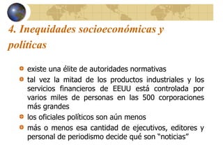 4. Inequidades socioeconómicas y
políticas
existe una élite de autoridades normativas
tal vez la mitad de los productos industriales y los
servicios financieros de EEUU está controlada por
varios miles de personas en las 500 corporaciones
más grandes
los oficiales políticos son aún menos
más o menos esa cantidad de ejecutivos, editores y
personal de periodismo decide qué son “noticias”
 