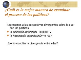 ¿Cuál es la mejor manera de examinar
el proceso de las políticas?
Regresemos a las perspectivas divergentes sobre lo que
son las políticas:
la selección autorizada -lo ideal- y
la interacción estructurada –lo real-
¿cómo conciliar la divergencia entre ellas?
 