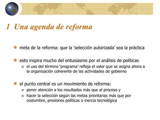 1 Una agenda de reforma
meta de la reforma: que la ‘selección autorizada’ sea la práctica
esto inspira mucho del entusiasmo por el análisis de políticas
el uso del término ‘programa’ refleja el valor que se asigna ahora a
la organización coherente de las actividades de gobierno
el punto central es un movimiento de reforma:
poner atención a los resultados más que al proceso y
hacer la selección según las metas prioritarias más que por
costumbre, presiones políticas o inercia tecnológica
 