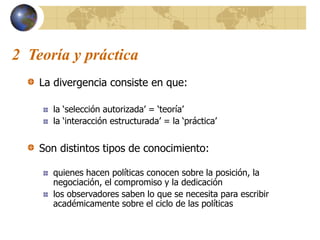 2 Teoría y práctica
La divergencia consiste en que:
la ‘selección autorizada’ = ‘teoría’
la ‘interacción estructurada’ = la ‘práctica’
Son distintos tipos de conocimiento:
quienes hacen políticas conocen sobre la posición, la
negociación, el compromiso y la dedicación
los observadores saben lo que se necesita para escribir
académicamente sobre el ciclo de las políticas
 