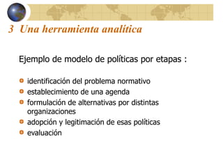 3 Una herramienta analítica
Ejemplo de modelo de políticas por etapas :
identificación del problema normativo
establecimiento de una agenda
formulación de alternativas por distintas
organizaciones
adopción y legitimación de esas políticas
evaluación
 