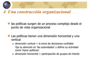 4 Una construcción organizacional
las políticas surgen de un proceso complejo desde el
punto de vista organizacional
Las políticas tienen una dimensión horizontal y una
vertical
dimensión vertical = la toma de decisiones confiable
fija su atención en ‘las autoridades’ y define su actividad
como ‘hacer políticas’.
dimensión horizontal = participación de grupos de interés
 